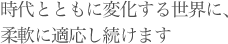 時代とともに変化する世界に、柔軟に適応し続けます